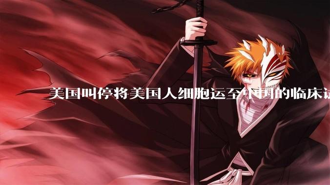 美国叫停将美国人细胞运至中国的临床试验，细胞和基因治疗行业会受到什么影响？