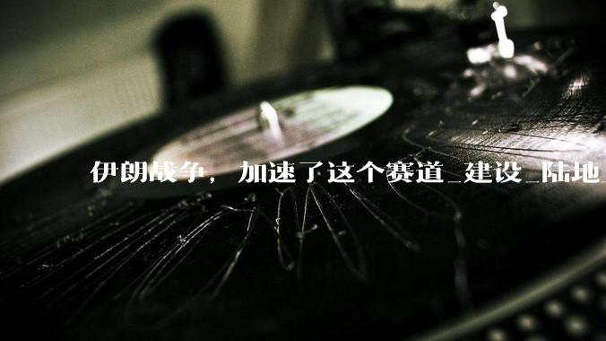 伊朗战争，加速了这个赛道_建设_陆地上_卫星